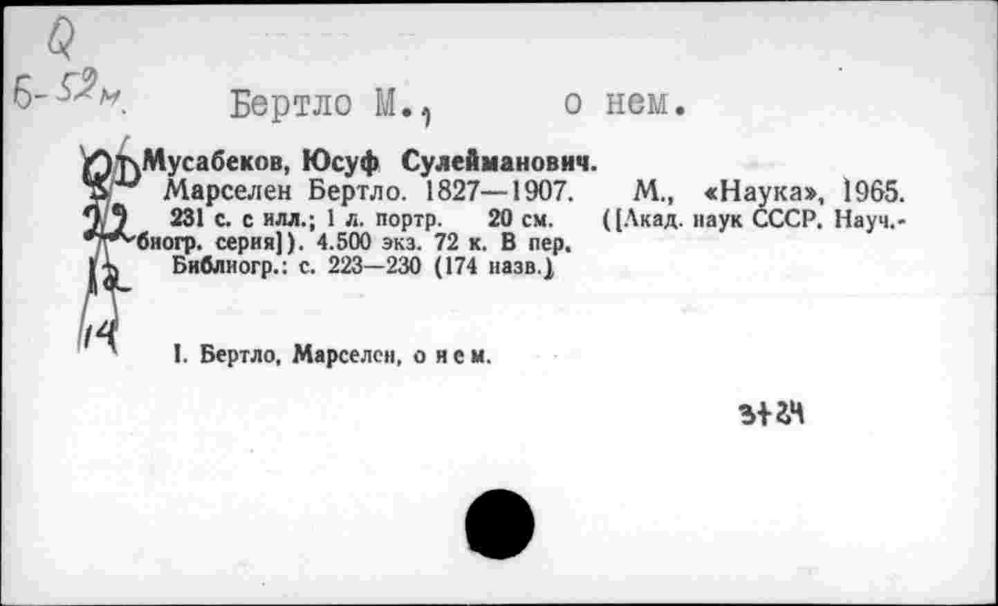 ﻿6-
а
Бертло М., о нем.
Мусабеков, Юсуф Сулейманович.
Марселей Бертло. 1827—1907.
231 с. с илл.; 1 л. портр. 20 см.
биогр. серия]). 4.500 экз. 72 к. В пер, Бнблиогр.: с. 223—230 (174 назв.)
М., «Наука», 1965. ((Акад, наук СССР. Науч.-
I. Бертло, Марселец, о яем.
